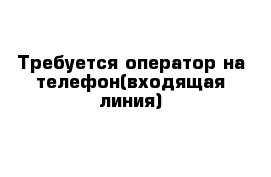 Требуется оператор на телефон(входящая линия)